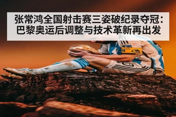 张常鸿全国射击赛三姿破纪录夺冠：巴黎奥运后调整与技术革新再出发